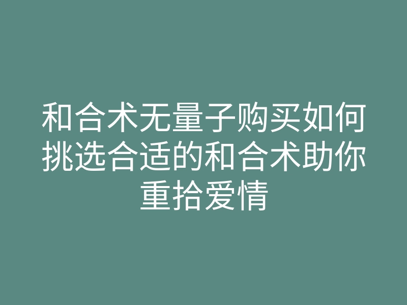 和合术无量子购买如何挑选合适的和合术助你重拾爱情