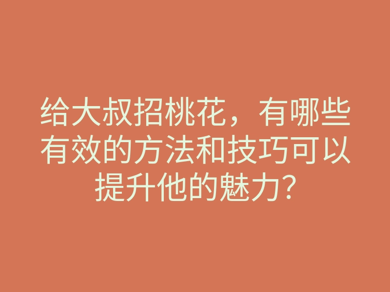 给大叔招桃花，有哪些有效的方法和技巧可以提升他的魅力？