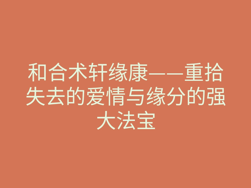 和合术轩缘康——重拾失去的爱情与缘分的强大法宝