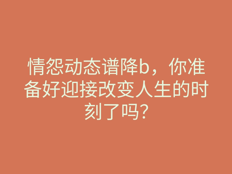 情怨动态谱降b，你准备好迎接改变人生的时刻了吗？