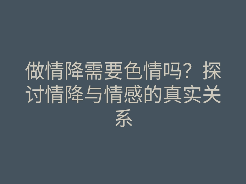 做情降需要色情吗?探讨情降与情感的真实关系