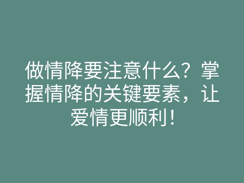 做情降要注意什么?掌握情降的关键要素,让爱情更顺利!