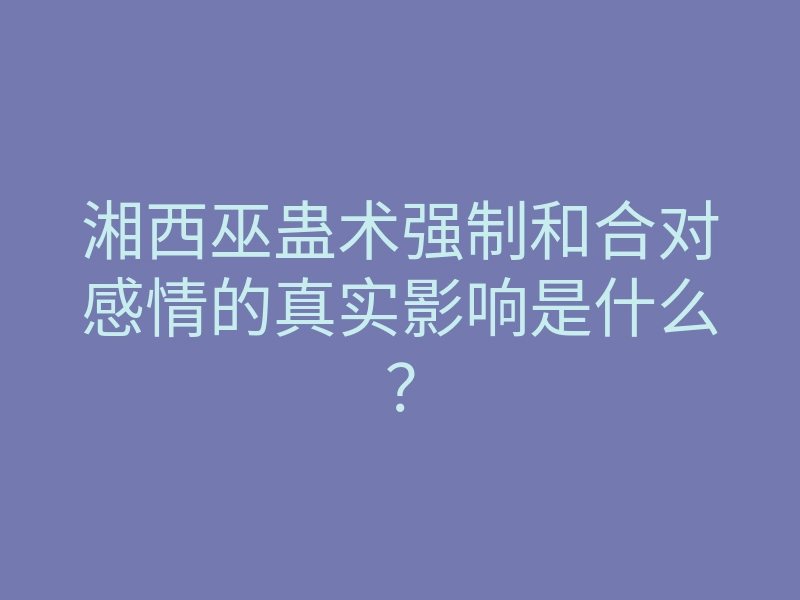 湘西巫蛊术强制和合对感情的真实影响是什么?