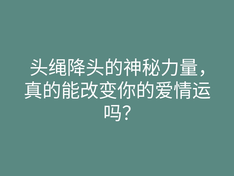 头绳降头的神秘力量，真的能改变你的爱情运吗？