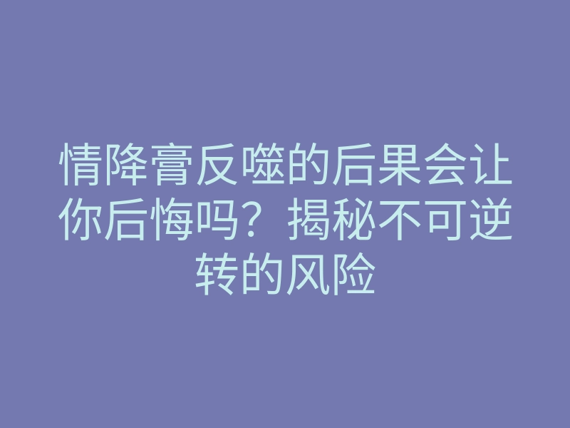 情降膏反噬的后果会让你后悔吗?揭秘不可逆转的风险