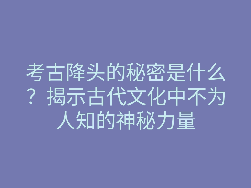 考古降头的秘密是什么?揭示古代文化中不为人知的神秘力量