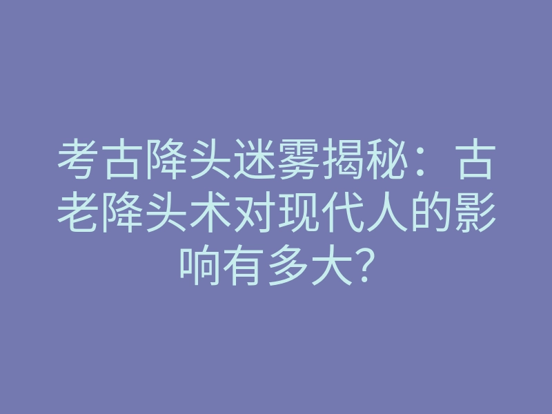 考古降头迷雾揭秘:古老降头术对现代人的影响有多大?
