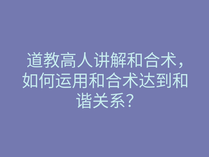 道教高人讲解和合术,如何运用和合术达到和谐关系?