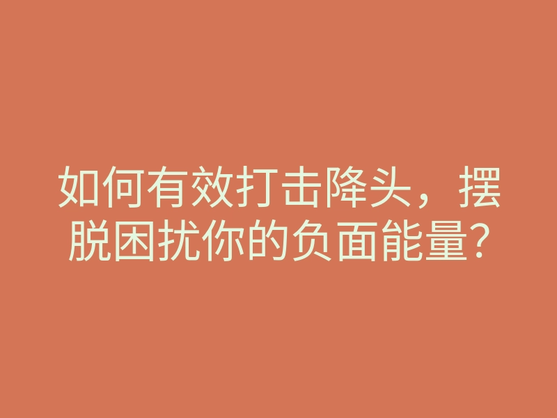 如何有效打击降头，摆脱困扰你的负面能量？