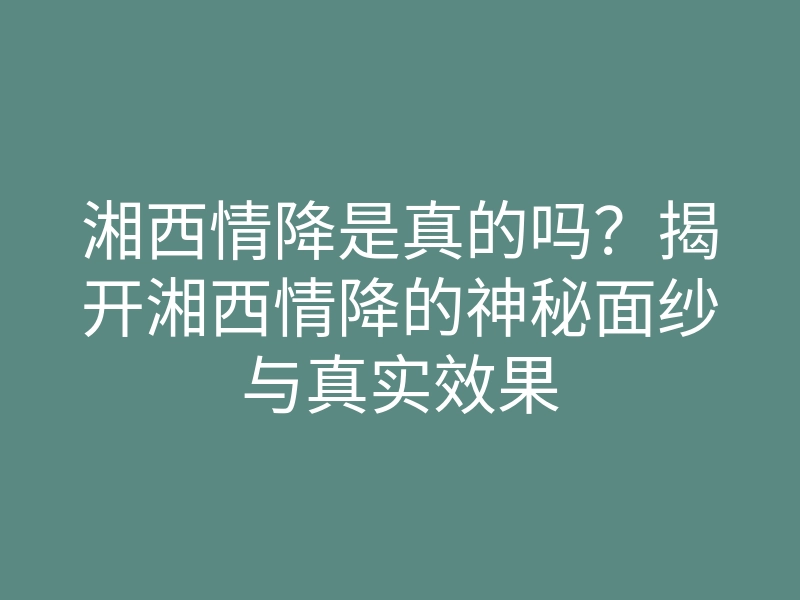 湘西情降是真的吗？揭开湘西情降的神秘面纱与真实效果