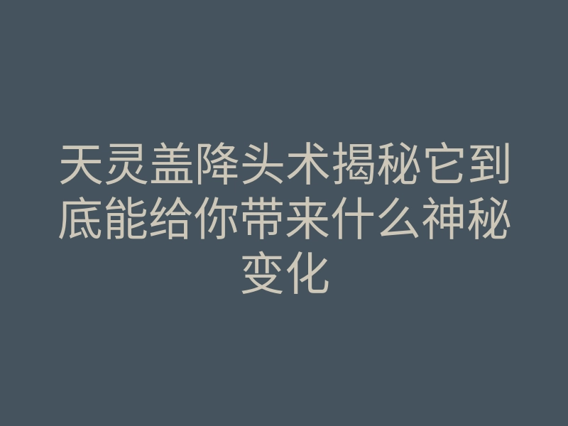 天灵盖降头术揭秘它到底能给你带来什么神秘变化