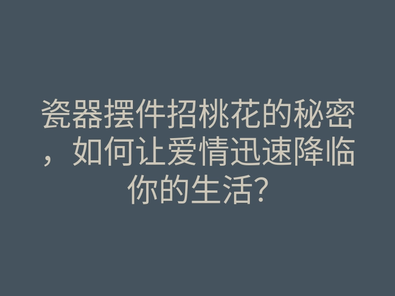 瓷器摆件招桃花的秘密,如何让爱情迅速降临你的生活?