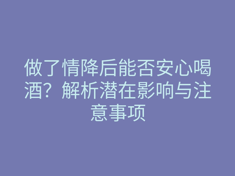做了情降后能否安心喝酒?解析潜在影响与注意事项