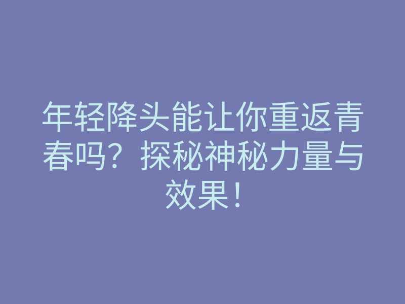 年轻降头能让你重返青春吗?探秘神秘力量与效果!