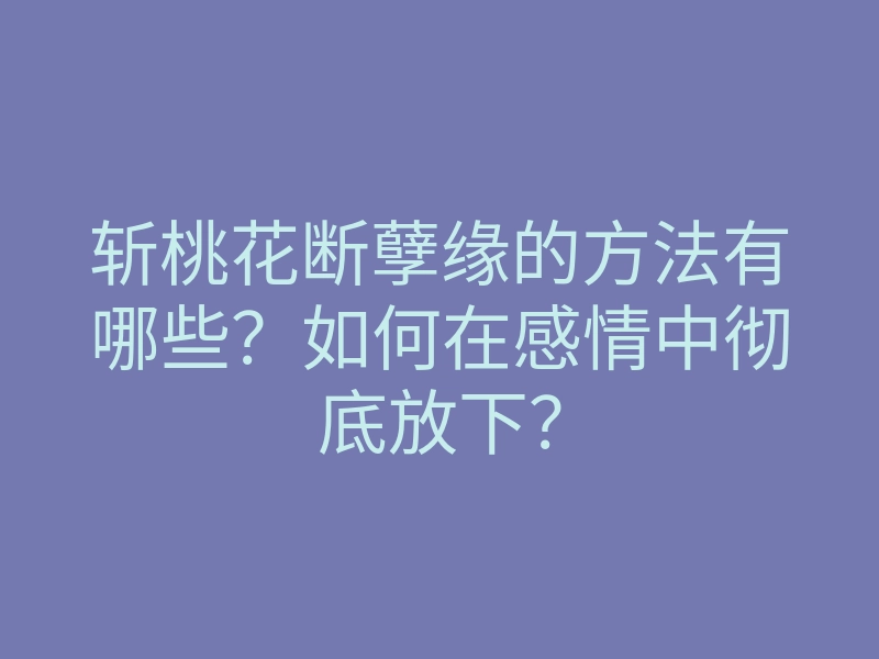 斩桃花断孽缘的方法有哪些?如何在感情中彻底放下?