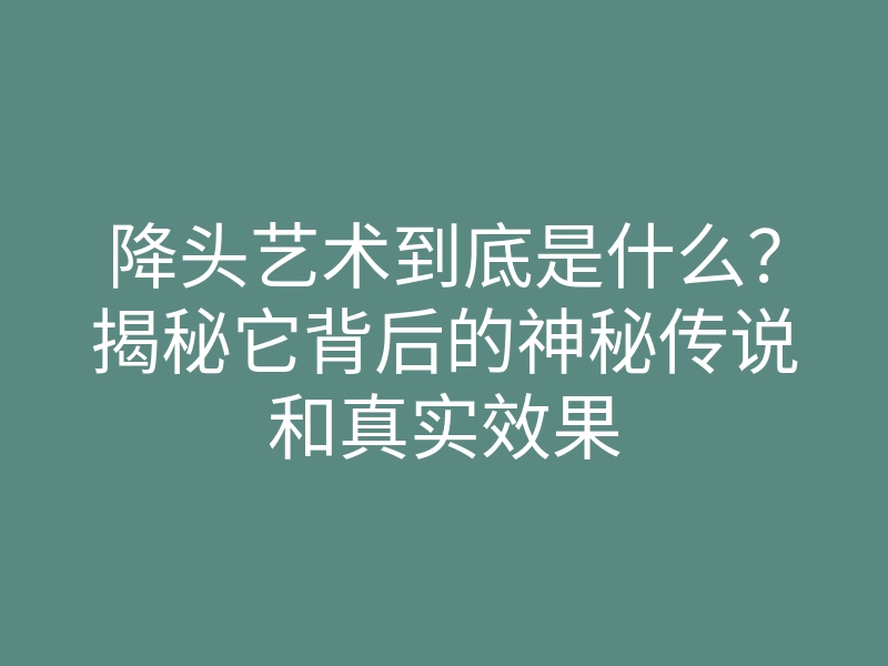 降头艺术到底是什么?揭秘它背后的神秘传说和真实效果