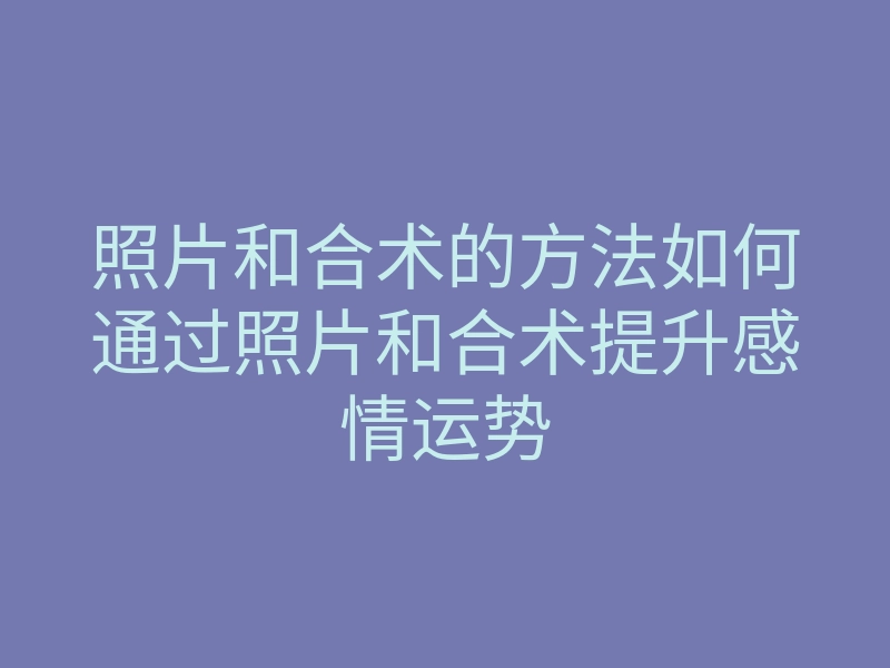 照片和合术的方法如何通过照片和合术提升感情运势