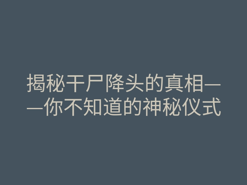 揭秘干尸降头的真相——你不知道的神秘仪式