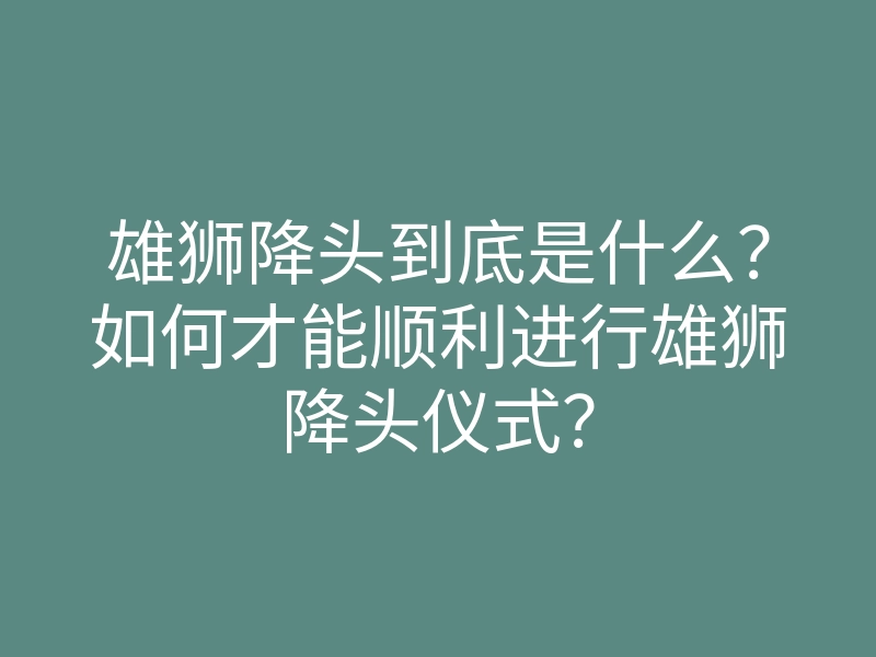 雄狮降头到底是什么?如何才能顺利进行雄狮降头仪式?