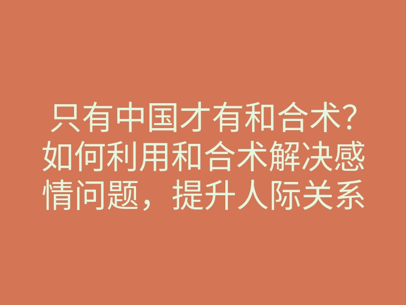 只有中国才有和合术?如何利用和合术解决感情问题,提升人际关系的技巧