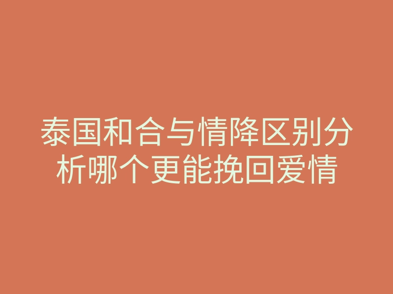 泰国和合与情降区别分析哪个更能挽回爱情
