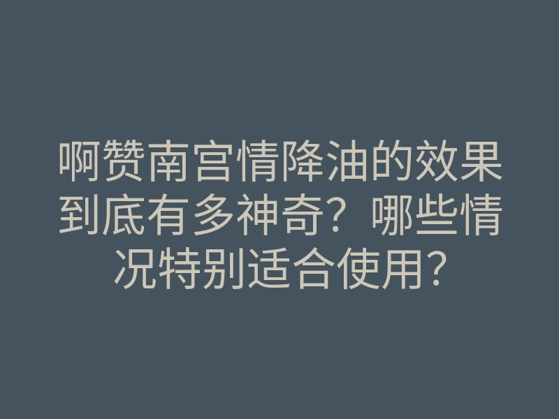 啊赞南宫情降油的效果到底有多神奇?哪些情况特别适合使用?