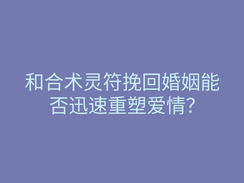 和合术灵符挽回婚姻能否迅速重塑爱情?