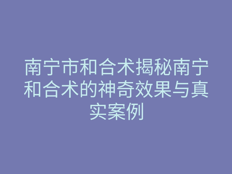 南宁市和合术揭秘南宁和合术的神奇效果与真实案例