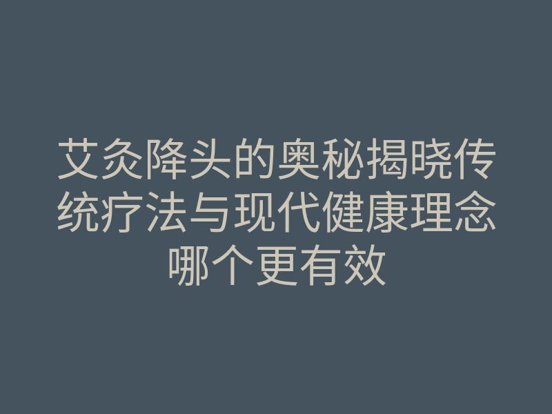 艾灸降头的奥秘揭晓传统疗法与现代健康理念哪个更有效