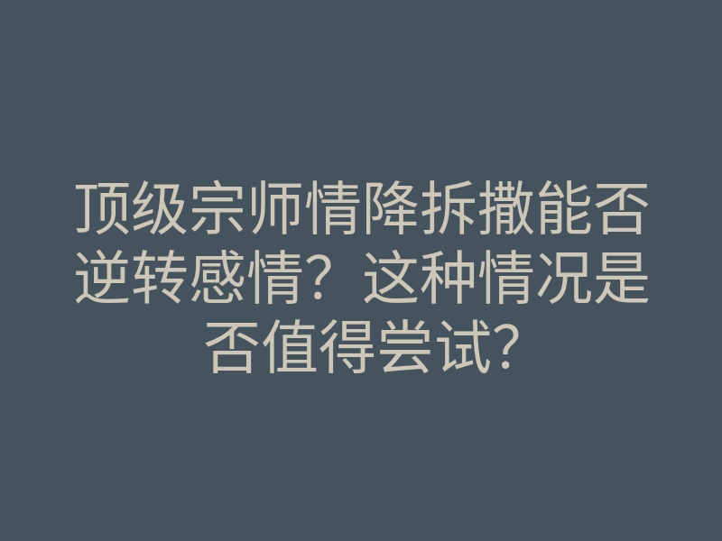 顶级宗师情降拆撒能否逆转感情?这种情况是否值得尝试?