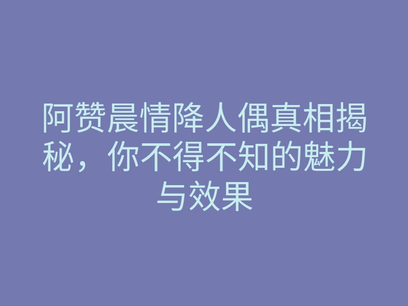 阿赞晨情降人偶真相揭秘,你不得不知的魅力与效果