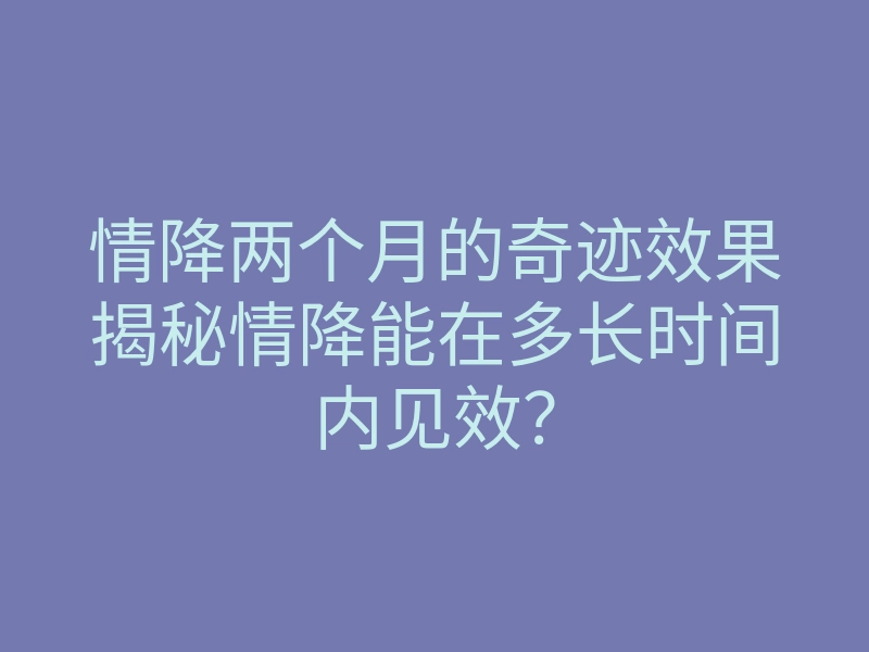 情降两个月的奇迹效果揭秘情降能在多长时间内见效?