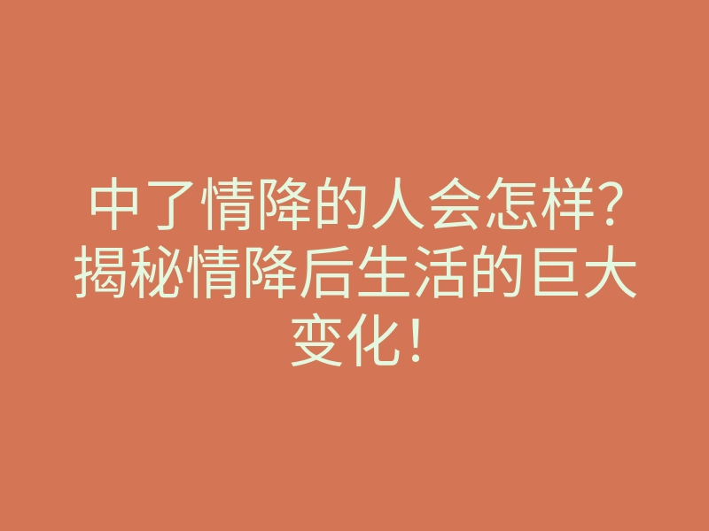 中了情降的人会怎样?揭秘情降后生活的巨大变化!