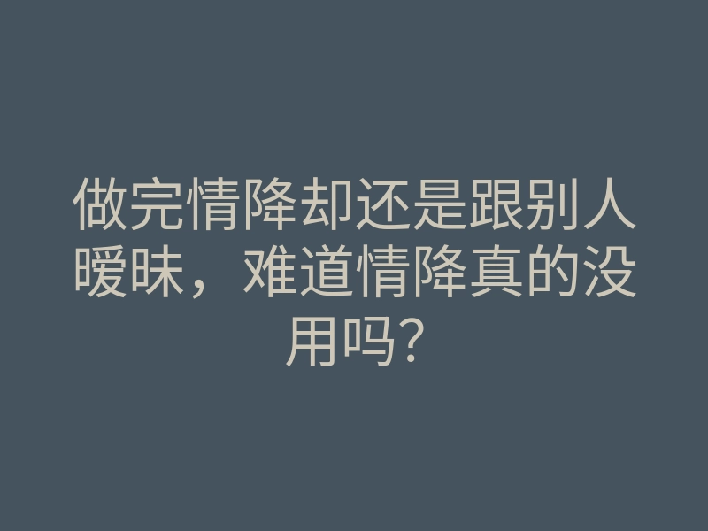 做完情降却还是跟别人暧昧,难道情降真的没用吗?