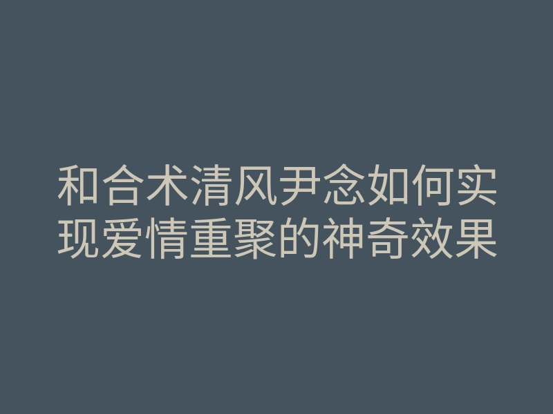 和合术清风尹念如何实现爱情重聚的神奇效果