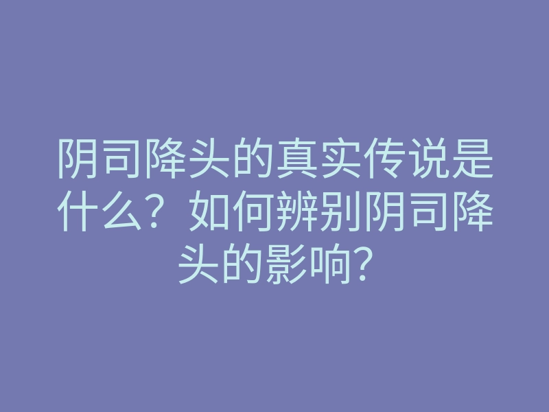 阴司降头的真实传说是什么?如何辨别阴司降头的影响?