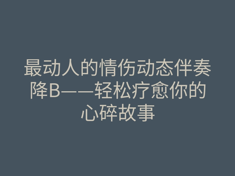 最动人的情伤动态伴奏降B——轻松疗愈你的心碎故事