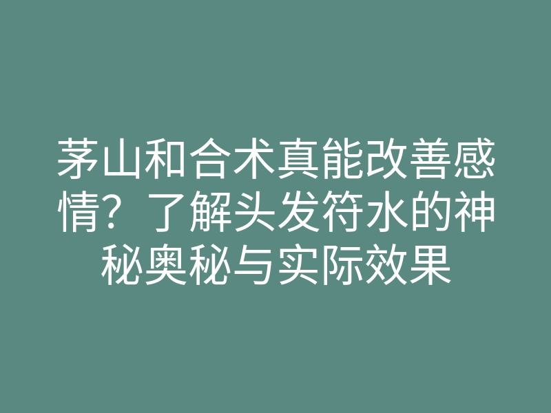 茅山和合术真能改善感情?了解头发符水的神秘奥秘与实际效果