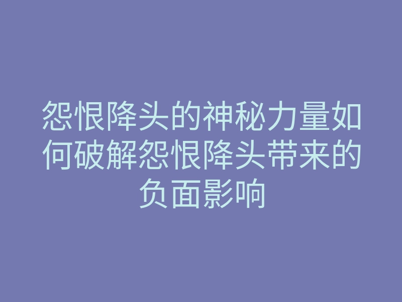 怨恨降头的神秘力量如何破解怨恨降头带来的负面影响