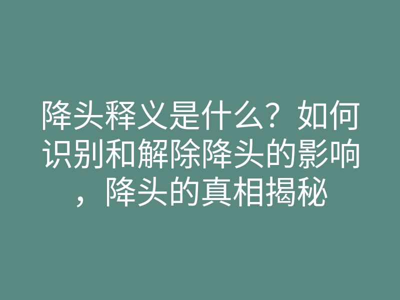降头释义是什么？如何识别和解除降头的影响，降头的真相揭秘