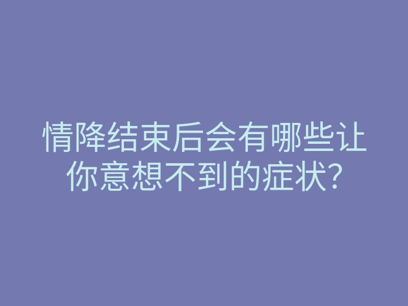 情降结束后会有哪些让你意想不到的症状?