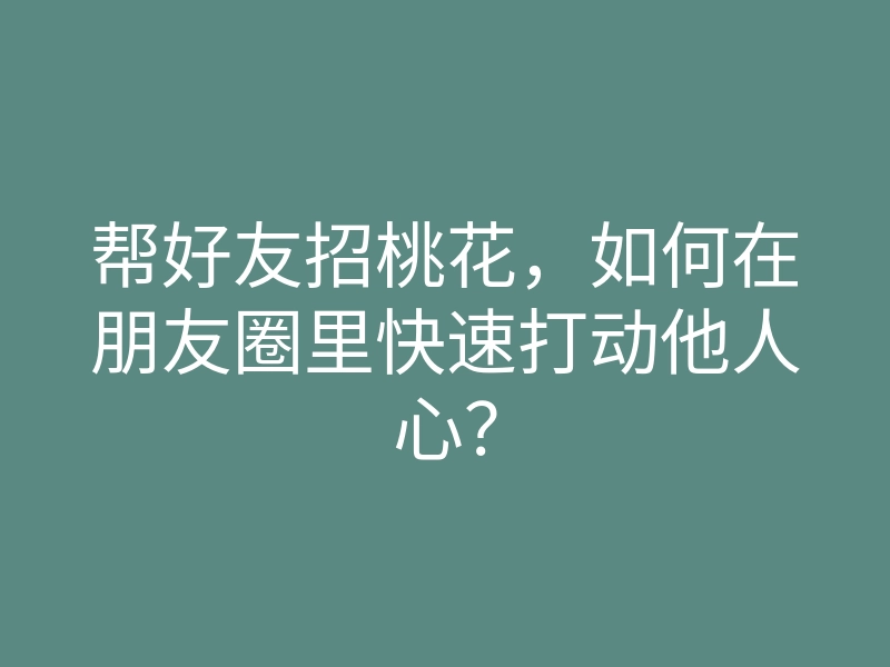帮好友招桃花,如何在朋友圈里快速打动他人心?