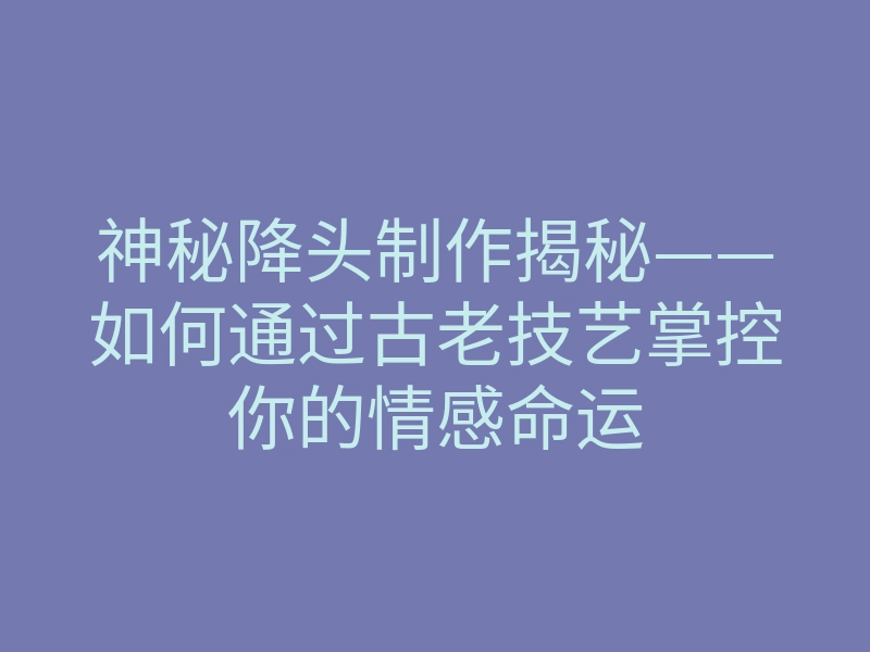 神秘降头制作揭秘——如何通过古老技艺掌控你的情感命运