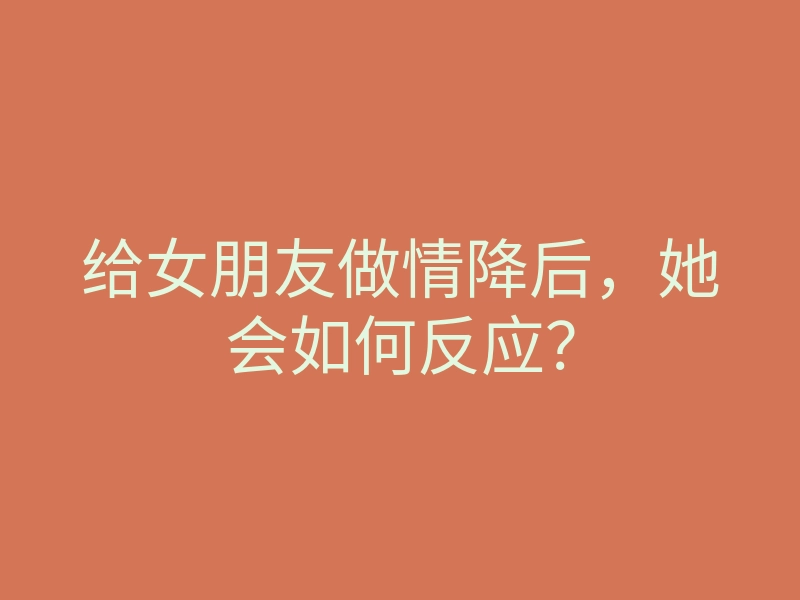 给女朋友做情降后,她会如何反应?