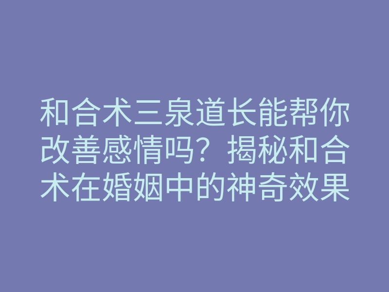 和合术三泉道长能帮你改善感情吗?揭秘和合术在婚姻中的神奇效果