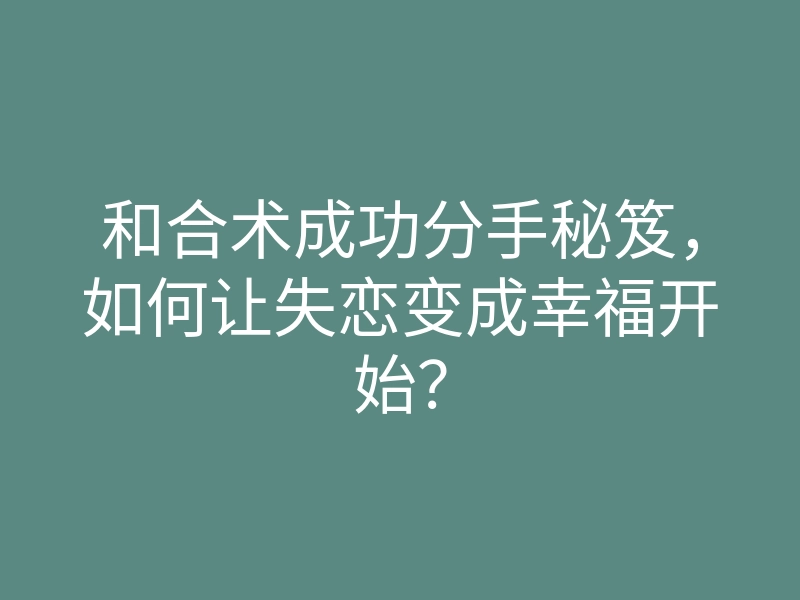 和合术成功分手秘笈,如何让失恋变成幸福开始?