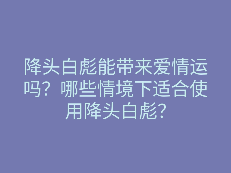 降头白彪能带来爱情运吗？哪些情境下适合使用降头白彪？