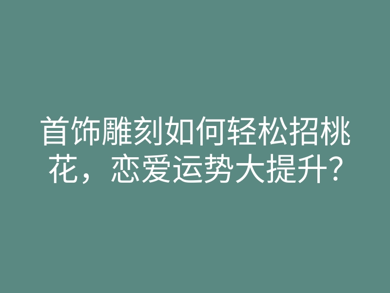 首饰雕刻如何轻松招桃花,恋爱运势大提升?