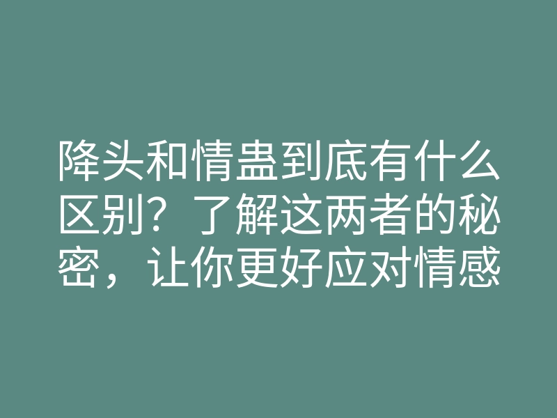 降头和情蛊到底有什么区别？了解这两者的秘密，让你更好应对情感问题