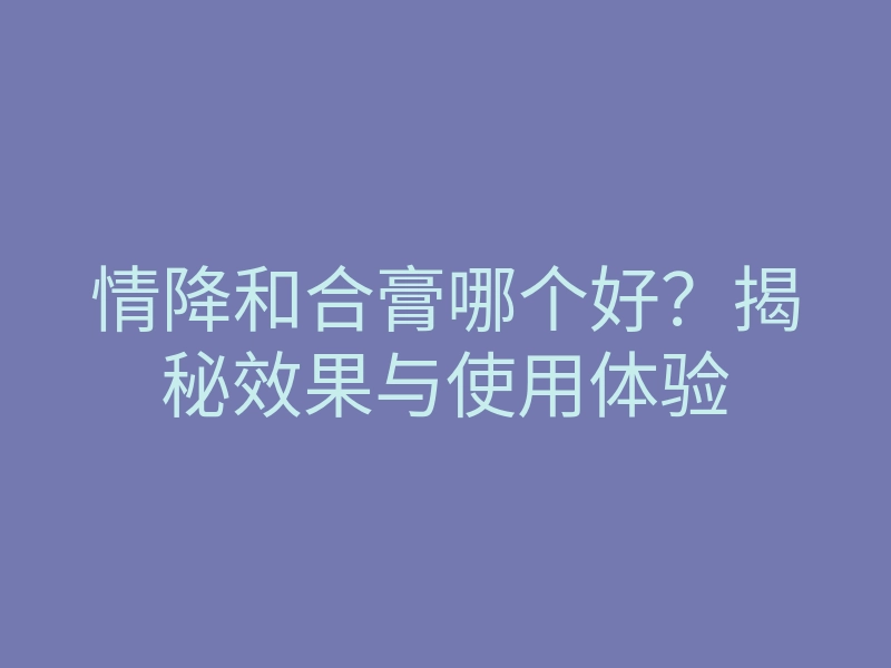 情降和合膏哪个好?揭秘效果与使用体验